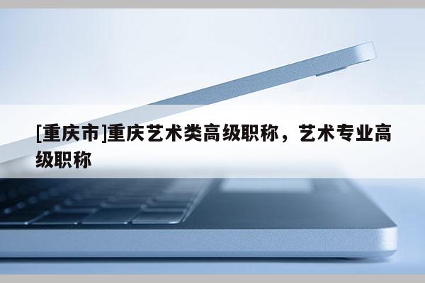 [重慶市]重慶藝術類高級職稱，藝術專業高級職稱