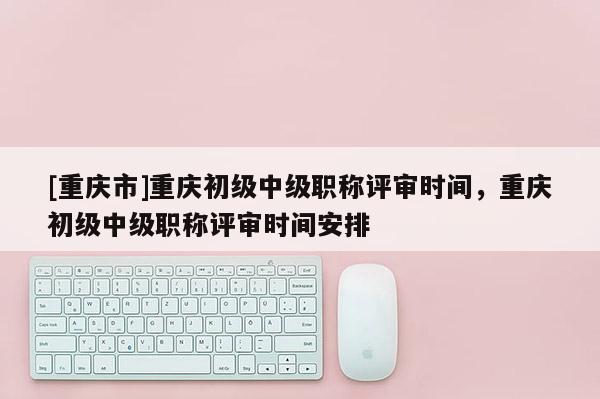 [重慶市]重慶初級中級職稱評審時間，重慶初級中級職稱評審時間安排