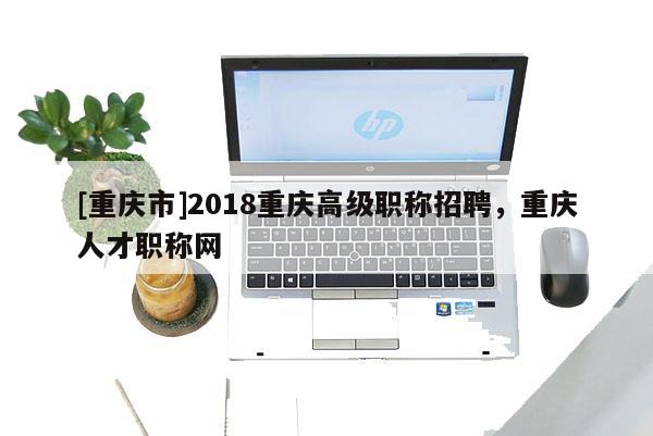 [重慶市]2018重慶高級職稱招聘，重慶人才職稱網