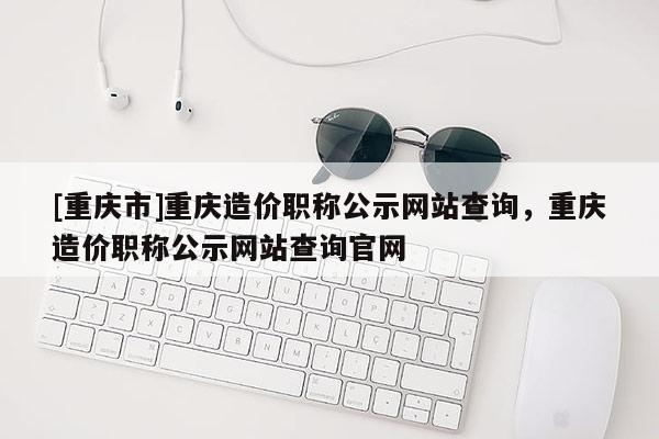 [重慶市]重慶造價職稱公示網站查詢，重慶造價職稱公示網站查詢官網