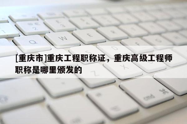 [重慶市]重慶工程職稱證，重慶高級工程師職稱是哪里頒發(fā)的