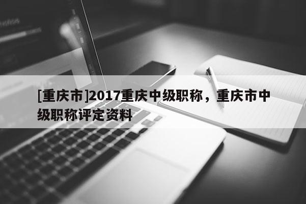 [重慶市]2017重慶中級職稱，重慶市中級職稱評定資料