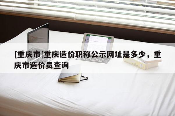 [重慶市]重慶造價職稱公示網址是多少，重慶市造價員查詢