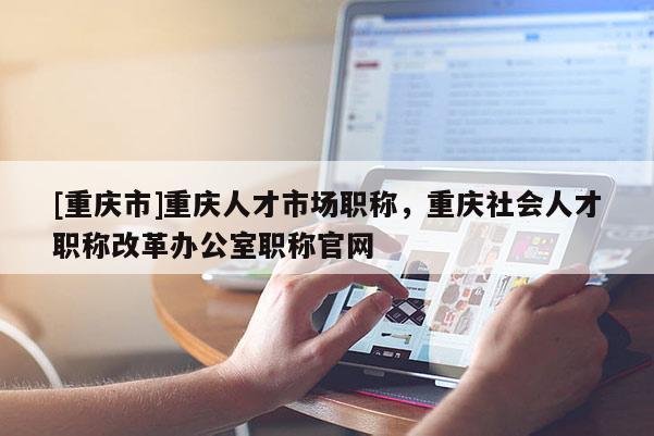 [重慶市]重慶人才市場職稱，重慶社會人才職稱改革辦公室職稱官網