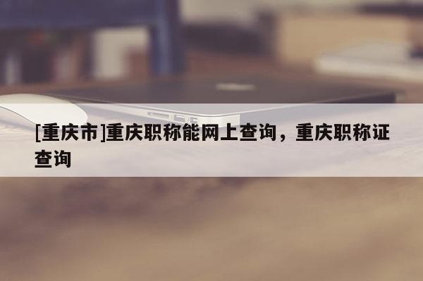 [重慶市]重慶職稱能網(wǎng)上查詢，重慶職稱證查詢