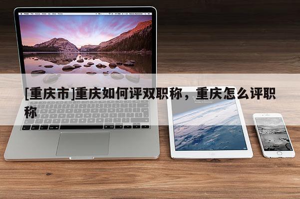 [重慶市]重慶如何評(píng)雙職稱，重慶怎么評(píng)職稱