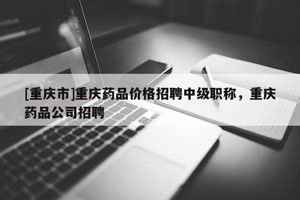 [重慶市]重慶藥品價格招聘中級職稱，重慶藥品公司招聘