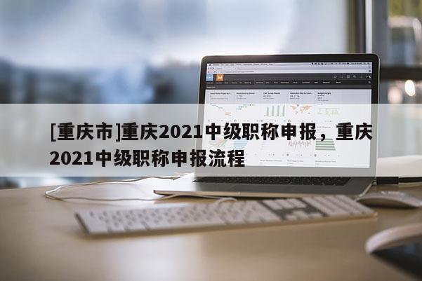 [重慶市]重慶2021中級職稱申報，重慶2021中級職稱申報流程