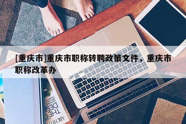 [重慶市]重慶市職稱轉聘政策文件，重慶市職稱改革辦