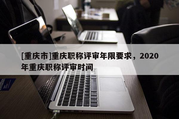[重慶市]重慶職稱評審年限要求，2020年重慶職稱評審時間