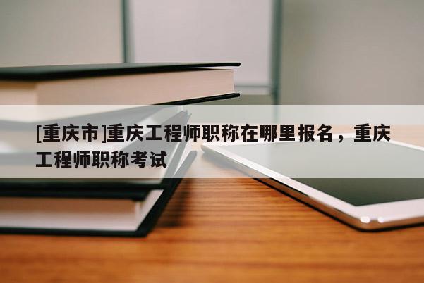 [重慶市]重慶工程師職稱在哪里報名，重慶工程師職稱考試
