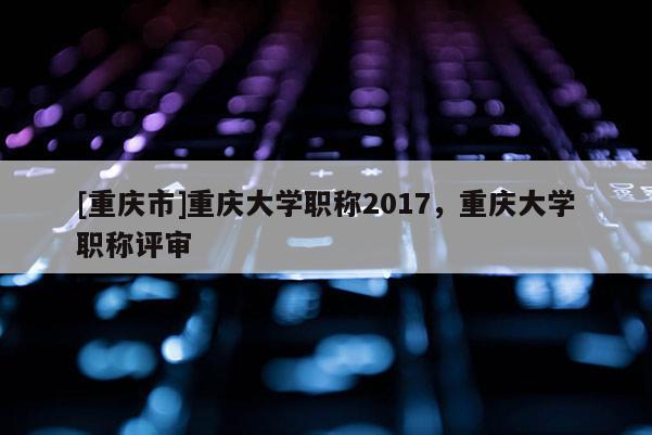 [重慶市]重慶大學職稱2017，重慶大學職稱評審