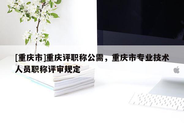 [重慶市]重慶評職稱公需，重慶市專業(yè)技術(shù)人員職稱評審規(guī)定
