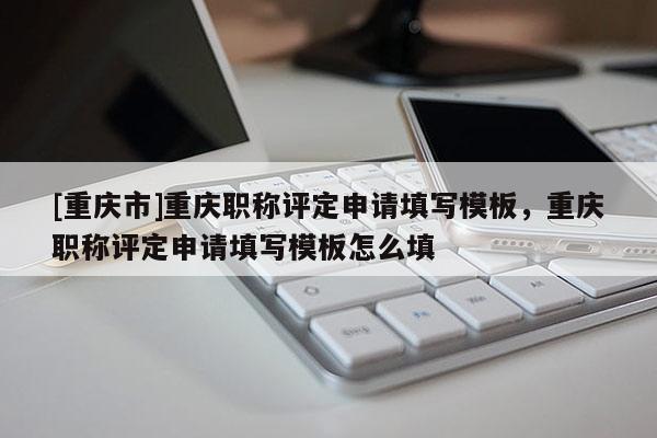 [重慶市]重慶職稱評定申請填寫模板，重慶職稱評定申請填寫模板怎么填