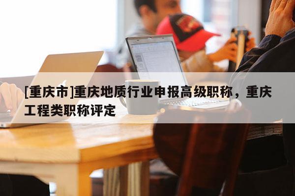 [重慶市]重慶地質(zhì)行業(yè)申報(bào)高級職稱，重慶工程類職稱評定