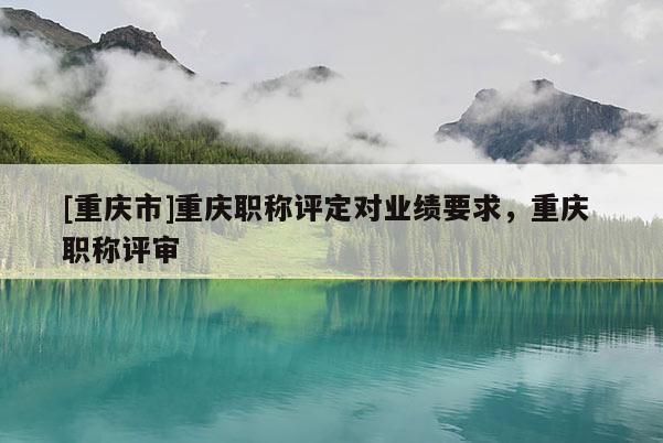 [重慶市]重慶職稱評定對業績要求，重慶 職稱評審
