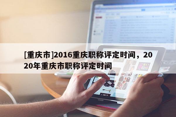 [重慶市]2016重慶職稱評定時間，2020年重慶市職稱評定時間