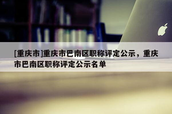 [重慶市]重慶市巴南區職稱評定公示，重慶市巴南區職稱評定公示名單
