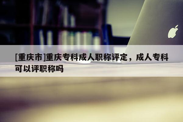 [重慶市]重慶專科成人職稱評定，成人專科可以評職稱嗎