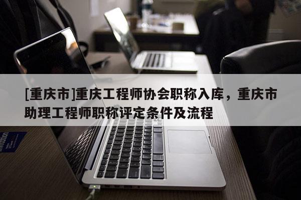[重慶市]重慶工程師協(xié)會(huì)職稱入庫，重慶市助理工程師職稱評(píng)定條件及流程