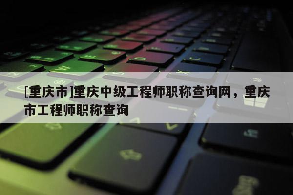 [重慶市]重慶中級工程師職稱查詢網，重慶市工程師職稱查詢