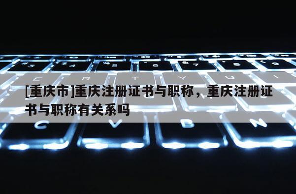 [重慶市]重慶注冊(cè)證書(shū)與職稱，重慶注冊(cè)證書(shū)與職稱有關(guān)系嗎