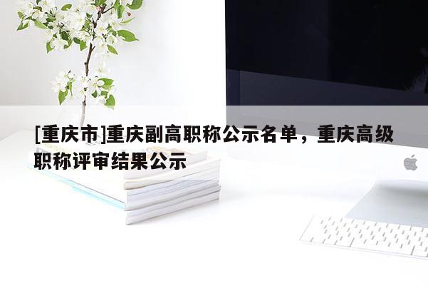 [重慶市]重慶副高職稱公示名單，重慶高級職稱評審結果公示