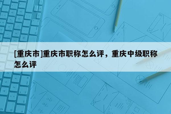 [重慶市]重慶市職稱怎么評，重慶中級職稱怎么評