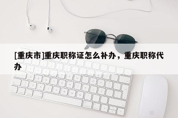 [重慶市]重慶職稱證怎么補辦，重慶職稱代辦