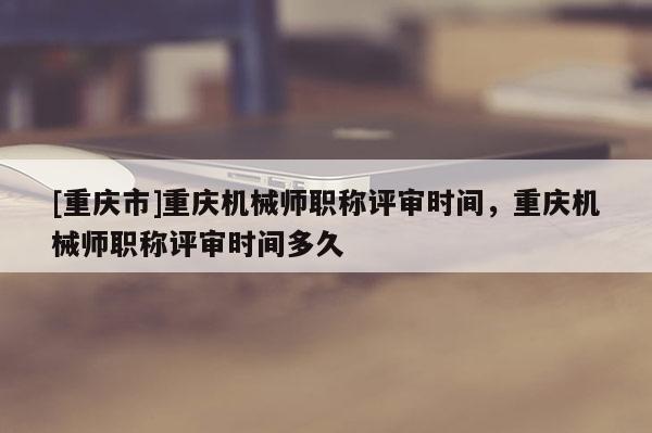 [重慶市]重慶機械師職稱評審時間，重慶機械師職稱評審時間多久