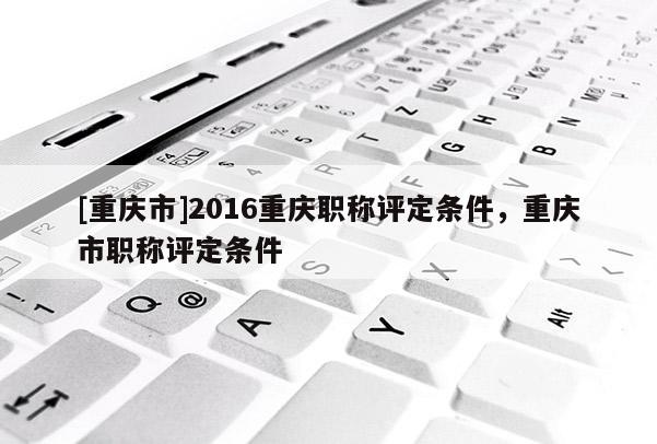 [重慶市]2016重慶職稱評定條件，重慶市職稱評定條件