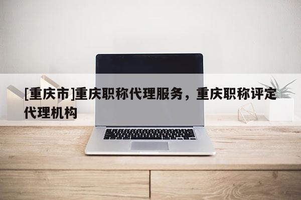 [重慶市]重慶職稱代理服務，重慶職稱評定代理機構
