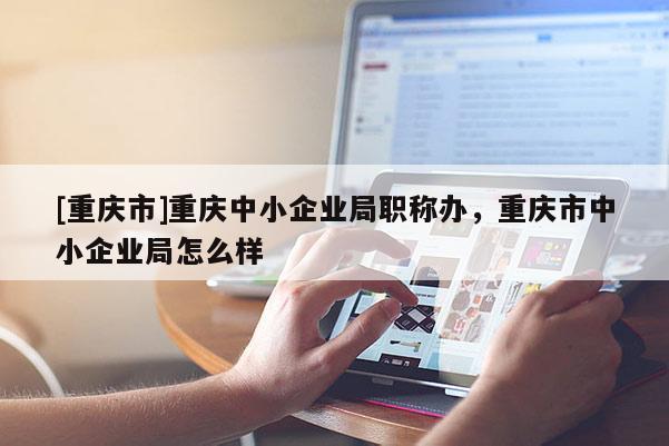 [重慶市]重慶中小企業(yè)局職稱辦，重慶市中小企業(yè)局怎么樣