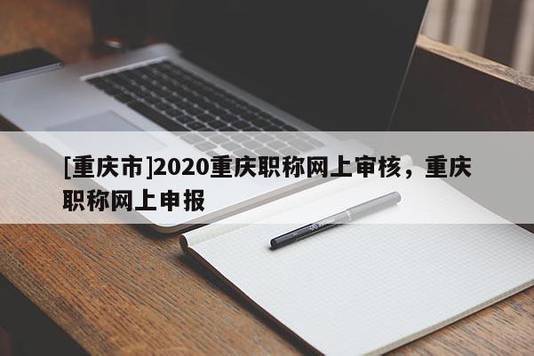 [重慶市]2020重慶職稱網上審核，重慶職稱網上申報