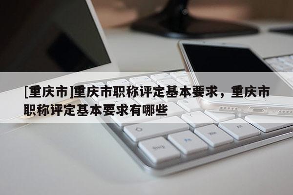 [重慶市]重慶市職稱評(píng)定基本要求，重慶市職稱評(píng)定基本要求有哪些