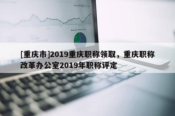 [重慶市]2019重慶職稱領取，重慶職稱改革辦公室2019年職稱評定