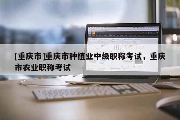 [重慶市]重慶市種植業(yè)中級(jí)職稱考試，重慶市農(nóng)業(yè)職稱考試