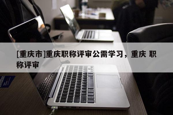 [重慶市]重慶職稱評審公需學習，重慶 職稱評審