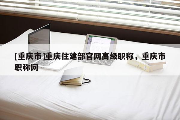 [重慶市]重慶住建部官網高級職稱，重慶市職稱網