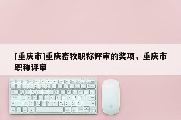 [重慶市]重慶畜牧職稱評審的獎項，重慶市職稱評審