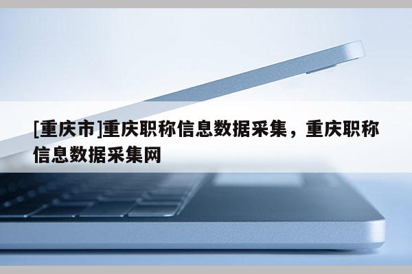 [重慶市]重慶職稱信息數(shù)據(jù)采集，重慶職稱信息數(shù)據(jù)采集網(wǎng)