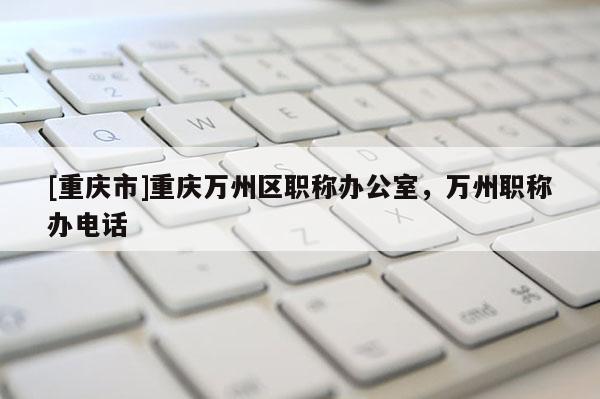 [重慶市]重慶萬州區(qū)職稱辦公室，萬州職稱辦電話