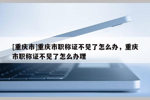 [重慶市]重慶市職稱證不見了怎么辦，重慶市職稱證不見了怎么辦理