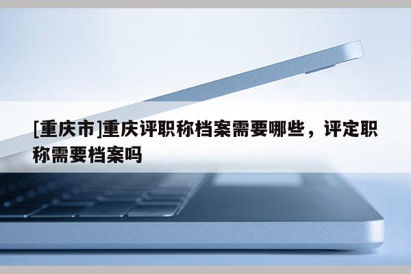 [重慶市]重慶評職稱檔案需要哪些，評定職稱需要檔案嗎
