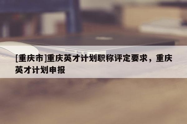 [重慶市]重慶英才計(jì)劃職稱評(píng)定要求，重慶英才計(jì)劃申報(bào)