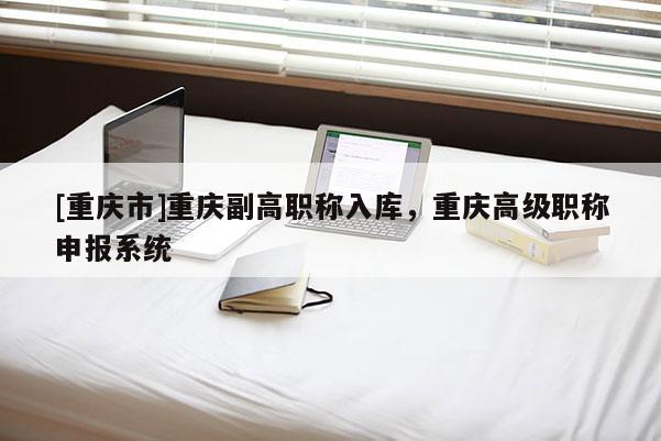 [重慶市]重慶副高職稱入庫，重慶高級職稱申報系統