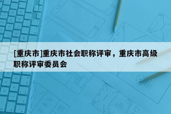 [重慶市]重慶市社會職稱評審，重慶市高級職稱評審委員會