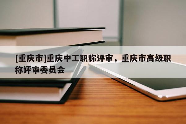 [重慶市]重慶中工職稱評審，重慶市高級職稱評審委員會