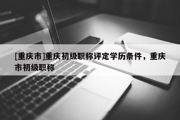 [重慶市]重慶初級職稱評定學歷條件，重慶市初級職稱