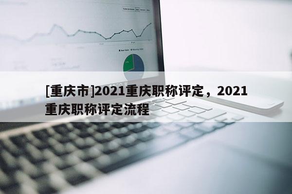 [重慶市]2021重慶職稱評定，2021重慶職稱評定流程